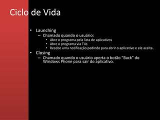 Ciclo de Vida
     • Launching
        – Chamado quando o usuário:
            • Abre o programa pela lista de aplicativos
            • Abre o programa via Tile.
            • Recebe uma notificação pedindo para abrir o aplicativo e ele aceita.
     • Closing
        – Chamado quando o usuário aperta o botão “Back” do
          Windows Phone para sair do aplicativo.
 