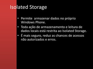 Isolated Storage
   • Permite armazenar dados no próprio
     Windows Phone.
   • Toda ação de armazenamento e leitura de
     dados locais está restrita ao Isolated Storage.
   • É mais seguro, reduz as chances de acessos
     não autorizados e erros.
 