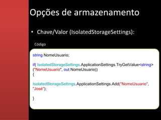 Opções de armazenamento
• Chave/Valor (IsolatedStorageSettings):
    Código

string NomeUsuario;

if( IsolatedStorageSettings.ApplicationSettings.TryGetValue<string>
("NomeUsuario", out NomeUsuario))
{

IsolatedStorageSettings.ApplicationSettings.Add("NomeUsuario",
"José");

}
 