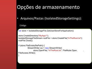 Opções de armazenamento
• Arquivos/Pastas (IsolatedStorageSettings):
 Código

var store = IsolatedStorageFile.GetUserStoreForApplication()

store.CreateDirectory("MyApp1");
IsolatedStorageFileStream rootFile = store.CreateFile("InTheRoot.txt");
rootFile.Close();

if (store.FileExists(filePath)) {
            StreamWriter sw = new StreamWriter(
                   store.OpenFile( "InTheRoot.txt”, FileMode.Open,        . .
FileAccess.Write));
}
 