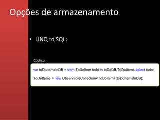 Opções de armazenamento

    • LINQ to SQL:


     Código

     var toDoItemsInDB = from ToDoItem todo in toDoDB.ToDoItems select todo;

     ToDoItems = new ObservableCollection<ToDoItem>(toDoItemsInDB);
 