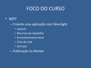 FOCO DO CURSO
• WP7
  – Criando uma aplicação com Silverlight
     •   Layouts
     •   Recursos do Aparelho
     •   Armazenamento local
     •   Ciclo de vida
     •   Serviços
  – Publicação no Market
 