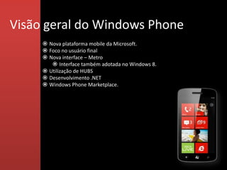 Visão geral do Windows Phone
      Nova plataforma mobile da Microsoft.
      Foco no usuário final
      Nova interface – Metro
         Interface também adotada no Windows 8.
      Utilização de HUBS
      Desenvolvimento .NET
      Windows Phone Marketplace.
 