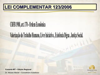LEI COMPLEMENTAR 123/2006


      CRFB 1988, art. 170 - Ordem Econômica
      Valorização do Trabalho Humano, Livre Iniciativa , Existência Digna , Justiça Social.



Fomenta MT – Edição Regional
Dr. Moises Maciel – Conselheiro Substituto
 