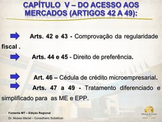 Arts. 42 e 43 - Comprovação da regularidade
fiscal .
                   Arts. 44 e 45 - Direito de preferência.


                     Art. 46 – Cédula de crédito microempresarial.
                    Arts. 47 a 49 - Tratamento diferenciado e
simplificado para as ME e EPP.

  Fomenta MT – Edição Regional
  Dr. Moises Maciel – Conselheiro Substituto
 