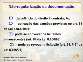 decadência do direito à contratação;
                    aplicação das sanções previstas no art. 81
da Lei 8.666/1993;
               pode-se convocar os licitantes
emanescentes (art. 64 da Lei 8.666/93);
                    pode-se revogar a licitação (art. 64, § 2º da
Lei 8.666/93)

Fomenta MT – Edição Regional
Dr. Moises Maciel – Conselheiro Substituto
 