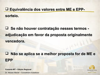  Equivalência dos valores entre ME e EPP-
sorteio.


 Se não houver contratação nesses termos -
adjudicação em favor da proposta originalmente
vencedora.


 Não se aplica se a melhor proposta for de ME e
EPP

Fomenta MT – Edição Regional
Dr. Moises Maciel – Conselheiro Substituto
 