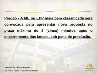 Pregão - A ME ou EPP mais bem classificada será
convocada para apresentar nova proposta no
prazo máximo de 5 (cinco) minutos após o
encerramento dos lances, sob pena de preclusão.




Fomenta MT – Edição Regional
Dr. Moises Maciel – Conselheiro Substituto
 