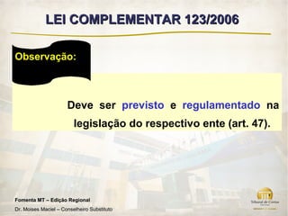 LEI COMPLEMENTAR 123/2006

Observação:



                      Deve ser previsto e regulamentado na
                         legislação do respectivo ente (art. 47).




Fomenta MT – Edição Regional
Dr. Moises Maciel – Conselheiro Substituto
 