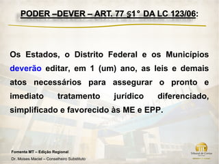Os Estados, o Distrito Federal e os Municípios
deverão editar, em 1 (um) ano, as leis e demais
atos necessários para assegurar o pronto e
imediato                  tratamento         jurídico   diferenciado,
simplificado e favorecido às ME e EPP.



Fomenta MT – Edição Regional
Dr. Moises Maciel – Conselheiro Substituto
 