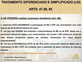 A AP PODERÁ realizar processo licitatório (art. 48):

I - destinado EXCLUSIVAMENTE à participação de ME e EPP nas contratações cujo valor
seja de até R$ 80.000,00 (oitenta mil reais);
II - em que seja EXIGIDA dos licitantes a subcontratação de ME ou de EPP, desde que o
percentual máximo do objeto a ser subcontratado não exceda a 30% (trinta por cento) do
total   licitado    (empenhos          podem     ser   emitidos   diretamente   em   nome   dessas
subcontratadas);
III - em que se ESTABELEÇA COTA de até 25% (vinte e cinco por cento) do objeto para a
contratação de ME e EPP, em certames para a aquisição de bens e serviços de natureza
divisível.
OBS: No máximo 25% do total licitado em cada ano civil (I a III)

    Fomenta MT – Edição Regional
    Dr. Moises Maciel – Conselheiro Substituto
 