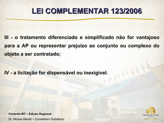 LEI COMPLEMENTAR 123/2006


III - o tratamento diferenciado e simplificado não for vantajoso
para a AP ou representar prejuízo ao conjunto ou complexo do
objeto a ser contratado;


IV - a licitação for dispensável ou inexigível.




 Fomenta MT – Edição Regional
 Dr. Moises Maciel – Conselheiro Substituto
 