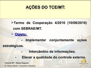 Termo de Cooperação 4/2010 (10/08/2010)
            com SEBRAE/MT.
          Objeto:
                       - Implementar conjuntamente ações
estratégicas.
                       -          Intercâmbio de informações.
               -        Elevar a qualidade do controle externo.
 Fomenta MT – Edição Regional
 Dr. Moises Maciel – Conselheiro Substituto
 