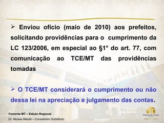  Enviou ofício (maio de 2010) aos prefeitos,
 solicitando providências para o cumprimento da
 LC 123/2006, em especial ao §1° do art. 77, com
 comunicação                        ao       TCE/MT   das   providências
 tomadas


  O TCE/MT considerará o cumprimento ou não
 dessa lei na apreciação e julgamento das contas.

Fomenta MT – Edição Regional
Dr. Moises Maciel – Conselheiro Substituto
 