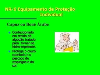 NR-6 Equipamento de Proteção
Individual
 Confeccionado
em tecido de
algodão tratado
para tornar-se
hidro-repelente.
 Protege o couro
cabeludo e o
pescoço de
respingos e do
sol.
Capuz ou Boné Árabe
 