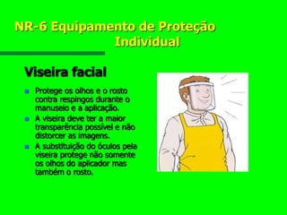 NR-6 Equipamento de Proteção
Individual
Viseira facial
 Protege os olhos e o rosto
contra respingos durante o
manuseio e a aplicação.
 A viseira deve ter a maior
transparência possível e não
distorcer as imagens.
 A substituição do óculos pela
viseira protege não somente
os olhos do aplicador mas
também o rosto.
 