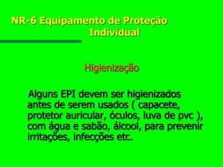 NR-6 Equipamento de Proteção
Individual
Higienização
Alguns EPI devem ser higienizados
antes de serem usados ( capacete,
protetor auricular, óculos, luva de pvc ),
com água e sabão, álcool, para prevenir
irritações, infecções etc.
 
