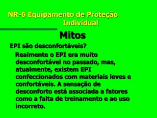 NR-6 Equipamento de Proteção
Individual
Mitos
EPI são desconfortáveis?
Realmente o EPI era muito
desconfortável no passado, mas,
atualmente, existem EPI
confeccionados com materiais leves e
confortáveis. A sensação de
desconforto está associada a fatores
como a falta de treinamento e ao uso
incorreto.
 