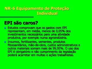 NR-6 Equipamento de Proteção
Individual
EPI são caros?
 Estudos comprovam que os gastos com EPI
representam, em média, menos de 0,05% dos
investimentos necessários para uma atividade
produtiva, por exemplo numa agroindústria.
 Insumos, fertilizantes, sementes, produtos
fitossanitários, mão-de-obra, custos administrativos e
outros materiais somam mais de 99,95%. O uso dos
EPI é obrigatório e não cumprimento da legislação
poderá acarretar em multas e ações trabalhistas.
 