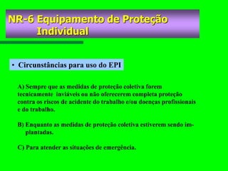 NR-6 Equipamento de Proteção
Individual
• Circunstâncias para uso do EPI
A) Sempre que as medidas de proteção coletiva forem
tecnicamente inviáveis ou não oferecerem completa proteção
contra os riscos de acidente do trabalho e/ou doenças profissionais
e do trabalho.
B) Enquanto as medidas de proteção coletiva estiverem sendo im-
plantadas.
C) Para atender as situações de emergência.
 
