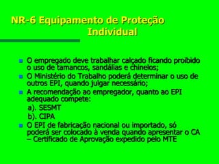 NR-6 Equipamento de Proteção
Individual
 O empregado deve trabalhar calçado ficando proibido
o uso de tamancos, sandálias e chinelos;
 O Ministério do Trabalho poderá determinar o uso de
outros EPI, quando julgar necessário;
 A recomendação ao empregador, quanto ao EPI
adequado compete:
a). SESMT
b). CIPA
 O EPI de fabricação nacional ou importado, só
poderá ser colocado à venda quando apresentar o CA
– Certificado de Aprovação expedido pelo MTE
 