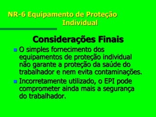 NR-6 Equipamento de Proteção
Individual
Considerações Finais
 O simples fornecimento dos
equipamentos de proteção individual
não garante a proteção da saúde do
trabalhador e nem evita contaminações.
 Incorretamente utilizado, o EPI pode
comprometer ainda mais a segurança
do trabalhador.
 