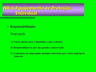 NR-6 Equipamento de Proteção
Individual
• Responsabilidades
A) Usa-lo apenas para a finalidade a que se destina
B) Responsabilizar-se por sua guarda e conservação
C) Comunicar ao empregador qualquer alteração que o torne impróprio
para uso
Empregado
 