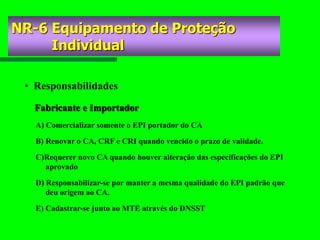 • Responsabilidades
A) Comercializar somente o EPI portador do CA
B) Renovar o CA, CRF e CRI quando vencido o prazo de validade.
C)Requerer novo CA quando houver alteração das especificações do EPI
aprovado
D) Responsabilizar-se por manter a mesma qualidade do EPI padrão que
deu origem ao CA.
E) Cadastrar-se junto ao MTE através do DNSST
Fabricante e Importador
NR-6 Equipamento de Proteção
Individual
 