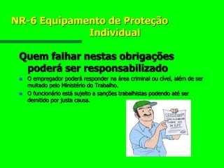 NR-6 Equipamento de Proteção
Individual
Quem falhar nestas obrigações
poderá ser responsabilizado
 O empregador poderá responder na área criminal ou cível, além de ser
multado pelo Ministério do Trabalho.
 O funcionário está sujeito a sanções trabalhistas podendo até ser
demitido por justa causa.
 