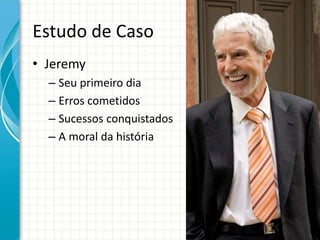 Estudo de Caso
• Jeremy
– Seu primeiro dia
– Erros cometidos
– Sucessos conquistados
– A moral da história
 