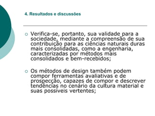  Verifica-se, portanto, sua validade para a
sociedade, mediante a compreensão de sua
contribuição para as ciências naturais duras
mais consolidadas, como a engenharia,
caracterizadas por métodos mais
consolidados e bem-recebidos;
 Os métodos de design também podem
compor ferramentas avaliativas e de
prospecção, capazes de compor e descrever
tendências no cenário da cultura material e
suas possíveis vertentes;
4. Resultados e discussões
 