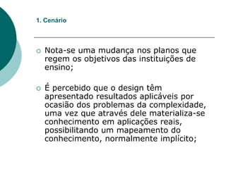  Nota-se uma mudança nos planos que
regem os objetivos das instituições de
ensino;
 É percebido que o design têm
apresentado resultados aplicáveis por
ocasião dos problemas da complexidade,
uma vez que através dele materializa-se
conhecimento em aplicações reais,
possibilitando um mapeamento do
conhecimento, normalmente implícito;
1. Cenário
 