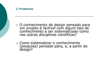  O conhecimento de design pensado para
um projeto é factível com algum tipo de
conhecimento a ser sistematizado como
nas outras disciplinas científicas?
 Como sistematizar o conhecimento
(pesquisa) pensado para, e, a partir do
design?
2. Problemas
 