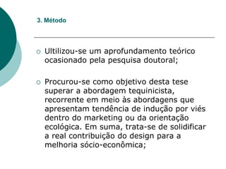  Ultilizou-se um aprofundamento teórico
ocasionado pela pesquisa doutoral;
 Procurou-se como objetivo desta tese
superar a abordagem tequinicista,
recorrente em meio às abordagens que
apresentam tendência de indução por viés
dentro do marketing ou da orientação
ecológica. Em suma, trata-se de solidificar
a real contribuição do design para a
melhoria sócio-econômica;
3. Método
 
