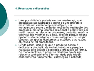  Uma possibilidade poderia ser um 'road-map', que
propusesse ser rastreado a partir de um artefato e
mostraria um caminho epistemológico, um
metadiscurso sobre o método, focado na realização dos
processos, em uma incursão relacional e objetivada em
medir, expor, e relacionar processos, portanto, medir a
vigência dos mesmos ou ainda, explicar porque alguns
produtos são paradigmáticos ou sintagmáticos, se são
cânones ou apenas estritamente estéticos e as razões
objetivas de tal procedência;
 Sendo assim, deduz-se que a pesquisa básica é
dedicada a produção de conhecimento e a pesquisa
realizada pelo design é dedicada á produção de forma.
De modo analítico, a pesquisa científica em design
relaciona conhecimento á forma, dado pela tríade:
conhecimento fundamental, estratégico e aplicado;
4. Resultados e discussões
 