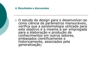  O estudo do design para o desenvolver-se
como ciência de parâmetros mensuráveis,
verifica que a epistemologia utilizada para
este objetivo é a mesma a ser empregada
para a elaboração e produção de
conhecimentos em outros setores,
embasados cientificamente e
historicamente, associados pela
generalização;
4. Resultados e discussões
 