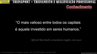 “O mais valioso entre todos os capitais
                   é aquele investido em seres humanos.”

                                       Alfred Marshall, economista inglês, em 1920.




R. Edu Brancato, 40 – Embaré - Santos – SP (13) 3307-3040 e (13) 3307-8020        www.treinaport.com
 