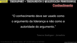 “O conhecimento deve ser usado como
                  o argumento da liderança e não como a
                                 autoridade do argumento.”

                                                             Vanessa Rodrigues - Jornalista


R. Edu Brancato, 40 – Embaré - Santos – SP (13) 3307-3040 e (13) 3307-8020                www.treinaport.com
 