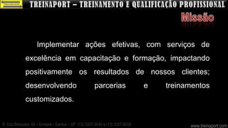 Implementar ações efetivas, com serviços de
             excelência em capacitação e formação, impactando
             positivamente os resultados de nossos clientes;
             desenvolvendo                          parcerias                e   treinamentos
             customizados.


R. Edu Brancato, 40 – Embaré - Santos – SP (13) 3307-3040 e (13) 3307-8020             www.treinaport.com
 