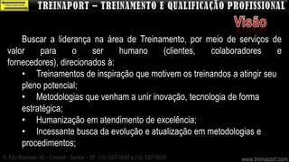 Buscar a liderança na área de Treinamento, por meio de serviços de
  valor    para      o    ser    humano   (clientes,   colaboradores       e
  fornecedores), direcionados à:
      • Treinamentos de inspiração que motivem os treinandos a atingir seu
      pleno potencial;
      • Metodologias que venham a unir inovação, tecnologia de forma
      estratégica;
      • Humanização em atendimento de excelência;
      • Incessante busca da evolução e atualização em metodologias e
      procedimentos;
R. Edu Brancato, 40 – Embaré - Santos – SP (13) 3307-3040 e (13) 3307-8020   www.treinaport.com
 