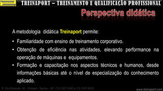 A metodologia didática Treinaport permite:
        • Familiaridade com ensino de treinamento corporativo.
        • Obtenção de eficiência nas atividades, elevando performance na
          operação de máquinas e equipamentos.
        • Formação e capacitação nos aspectos técnicos e humanos, desde
          informações básicas até o nível de especialização do conhecimento
          aplicado.
R. Edu Brancato, 40 – Embaré - Santos – SP (13) 3307-3040 e (13) 3307-8020   www.treinaport.com
 