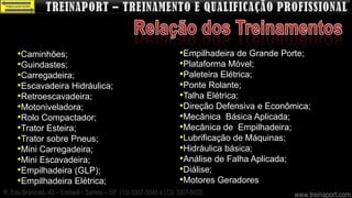 •Caminhões;                                                 •Empilhadeira de Grande Porte;
     •Guindastes;                                                •Plataforma Móvel;
     •Carregadeira;                                              •Paleteira Elétrica;
     •Escavadeira Hidráulica;                                    •Ponte Rolante;
     •Retroescavadeira;                                          •Talha Elétrica;
     •Motoniveladora;                                            •Direção Defensiva e Econômica;
     •Rolo Compactador;                                          •Mecânica Básica Aplicada;
     •Trator Esteira;                                            •Mecânica de Empilhadeira;
     •Trator sobre Pneus;                                        •Lubrificação de Máquinas;
     •Mini Carregadeira;                                         •Hidráulica básica;
     •Mini Escavadeira;                                          •Análise de Falha Aplicada;
     •Empilhadeira (GLP);                                        •Diálise;
     •Empilhadeira Elétrica;                                     •Motores Geradores
R. Edu Brancato, 40 – Embaré - Santos – SP (13) 3307-3040 e (13) 3307-8020                  www.treinaport.com
 