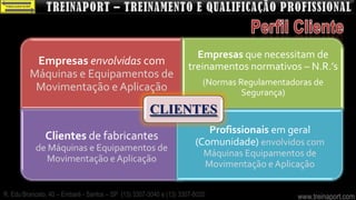 Empresas que necessitam de
          Empresas envolvidas com                                  treinamentos normativos – N.R.’s
         Máquinas e Equipamentos de
                                                                         (Normas Regulamentadoras de
          Movimentação e Aplicação                                                Segurança)
                                                     CLIENTES
                                                                         Profissionais em geral
               Clientes de fabricantes                                (Comunidade) envolvidos com
           de Máquinas e Equipamentos de
                                                                         Máquinas Equipamentos de
              Movimentação e Aplicação
                                                                         Movimentação e Aplicação

R. Edu Brancato, 40 – Embaré - Santos – SP (13) 3307-3040 e (13) 3307-8020                    www.treinaport.com
 