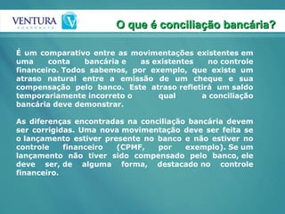 É um comparativo entre as movimentações existentes em uma conta bancária e as existentes no controle financeiro. Todos sabemos, por exemplo, que existe um atraso natural entre a emissão de um cheque e sua compensação pelo banco. Este atraso refletirá um saldo temporariamente incorreto o qual a conciliação bancária deve demonstrar. As diferenças encontradas na conciliação bancária devem ser corrigidas. Uma nova movimentação deve ser feita se o lançamento estiver presente no banco e não estiver no controle financeiro (CPMF, por exemplo). Se um lançamento não tiver sido compensado pelo banco, ele deve ser, de alguma forma, destacado no controle financeiro. O que é conciliação bancária? 