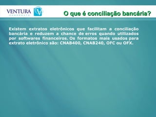 Existem extratos eletrônicos que facilitam a conciliação bancária e reduzem a chance de erros quando utilizados por softwares financeiros. Os formatos mais usados para extrato eletrônico são: CNAB400, CNAB240, OFC ou OFX.  O que é conciliação bancária? 