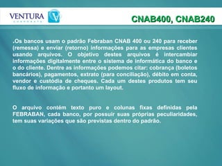 . Os bancos usam o padrão Febraban CNAB 400 ou 240 para receber (remessa) e enviar (retorno) informações para as empresas clientes usando arquivos. O objetivo destes arquivos é intercambiar informações digitalmente entre o sistema de informática do banco e o do cliente. Dentre as informações podemos citar: cobrança (boletos bancários), pagamentos, extrato (para conciliação), débito em conta, vendor e custódia de cheques. Cada um destes produtos tem seu fluxo de informação e portanto um layout. O arquivo contém texto puro e colunas fixas definidas pela FEBRABAN, cada banco, por possuir suas próprias peculiaridades, tem suas variações que são previstas dentro do padrão.   CNAB400, CNAB240 