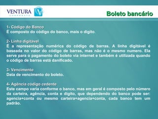 Boleto bancário 1- Código do Banco É composto do código do banco, mais o digito .   2- Linha digitável É a representação numérica do código de barras. A linha digitável é baseada no valor do código de barras, mas não é o mesmo numero. Ela serve para o pagamento do boleto via internet e também é utilizada quando o código de barras está danificado.    3- Vencimento Data de vencimento do boleto.    4- Agência código cedente Este campo varia conforme o banco, mas em geral é composto pelo número da carteira, agência, conta e dígito, que dependendo do banco pode ser: agencia+conta ou mesmo carteira+agencia+conta, cada banco tem um padrão.  