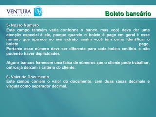 Boleto bancário 5- Nosso Numero Este campo também varia conforme o banco, mas você deve dar uma atenção especial à ele, porque quando o boleto é pago em geral é esse numero que aparece no seu extrato, assim você tem como identificar o boleto pago. Portanto esse número deve ser diferente para cada boleto emitido, e não podendo haver duplicidades. Alguns bancos fornecem uma faixa de números que o cliente pode trabalhar, outros já deixam a critério do cliente.  6- Valor do Documento Este campo contem o valor do documento, com duas casas decimais e vírgula como separador decimal.  