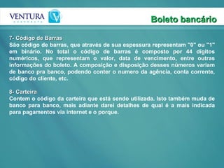 Boleto bancário 7- Código de Barras São código de barras, que através de sua espessura representam "0" ou "1" em binário. No total o código de barras é composto por 44 dígitos numéricos, que representam o valor, data de vencimento, entre outras informações do boleto. A composição e disposição desses números variam de banco pra banco, podendo conter o numero da agência, conta corrente, código do cliente, etc.  8- Carteira Contem o código da carteira que está sendo utilizada. Isto também muda de banco para banco, mais adiante darei detalhes de qual é a mais indicada para pagamentos via internet e o porque.  