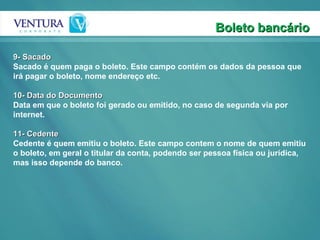 Boleto bancário 9- Sacado Sacado é quem paga o boleto. Este campo contém os dados da pessoa que irá pagar o boleto, nome endereço etc.  10- Data do Documento Data em que o boleto foi gerado ou emitido, no caso de segunda via por internet.   11- Cedente Cedente é quem emitiu o boleto. Este campo contem o nome de quem emitiu o boleto, em geral o titular da conta, podendo ser pessoa física ou jurídica, mas isso depende do banco.  